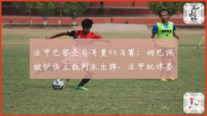 法甲巴黎圣日耳曼vs马赛：姆巴佩被铲伤主裁判未出牌，法甲纪律委员会或追加处罚