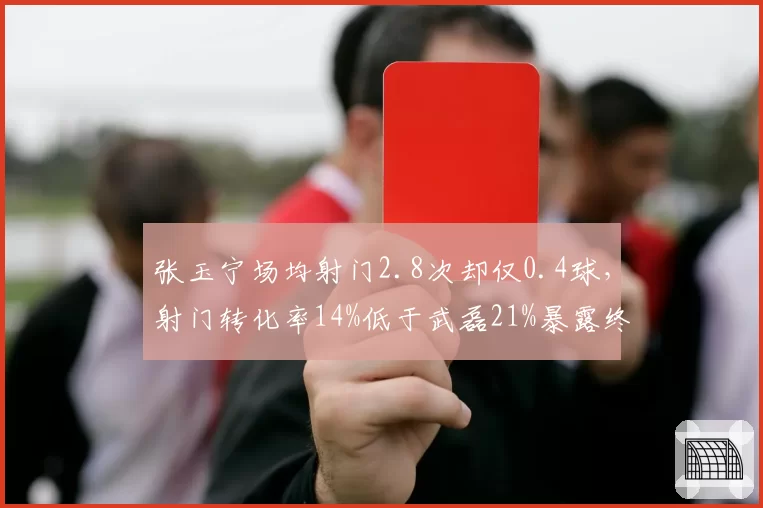 张玉宁场均射门2.8次却仅0.4球，射门转化率14%低于武磊21%暴露终结差距