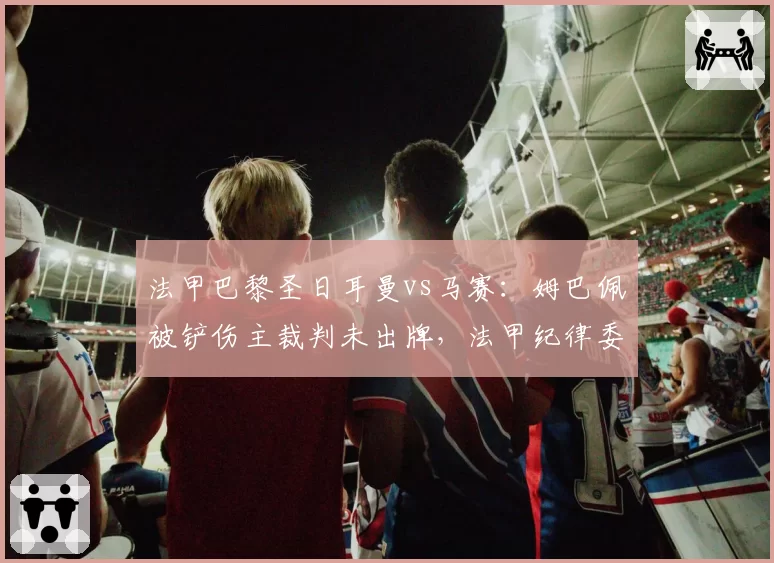 法甲巴黎圣日耳曼vs马赛：姆巴佩被铲伤主裁判未出牌，法甲纪律委员会或追加处罚