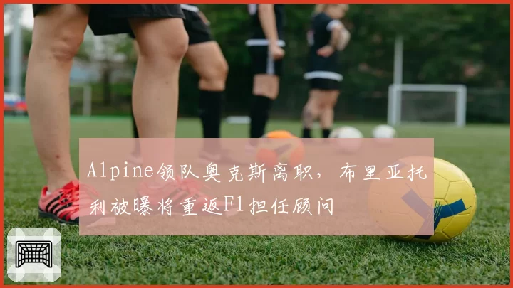 Alpine领队奥克斯离职，布里亚托利被曝将重返F1担任顾问