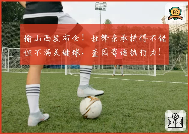 输山西发布会！杜锋亲承拼得不错但不满关键球，奎因寄语执行力！